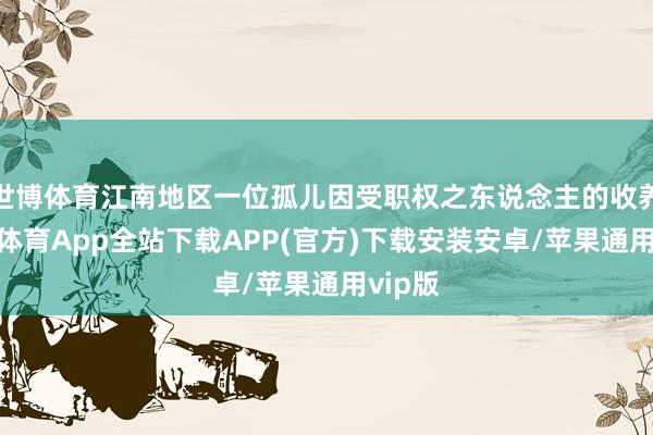 世博体育江南地区一位孤儿因受职权之东说念主的收养-世博体育App全站下载APP(官方)下载安装安卓/苹果通用vip版