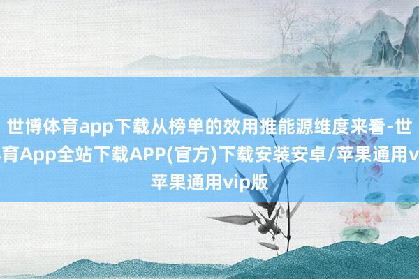世博体育app下载从榜单的效用推能源维度来看-世博体育App全站下载APP(官方)下载安装安卓/苹果通用vip版