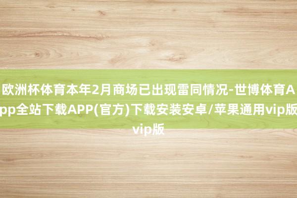 欧洲杯体育本年2月商场已出现雷同情况-世博体育App全站下载APP(官方)下载安装安卓/苹果通用vip版