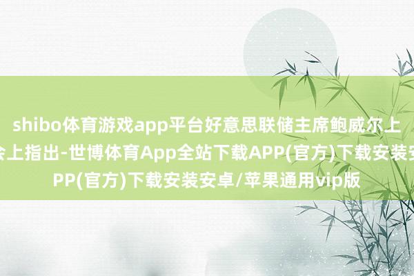 shibo体育游戏app平台好意思联储主席鲍威尔上周在杰克逊霍尔年会上指出-世博体育App全站下载APP(官方)下载安装安卓/苹果通用vip版