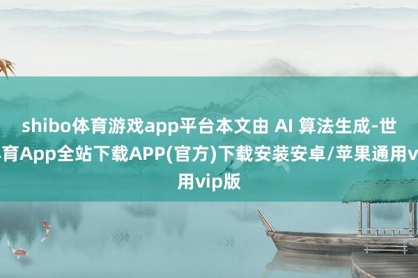 shibo体育游戏app平台本文由 AI 算法生成-世博体育App全站下载APP(官方)下载安装安卓/苹果通用vip版