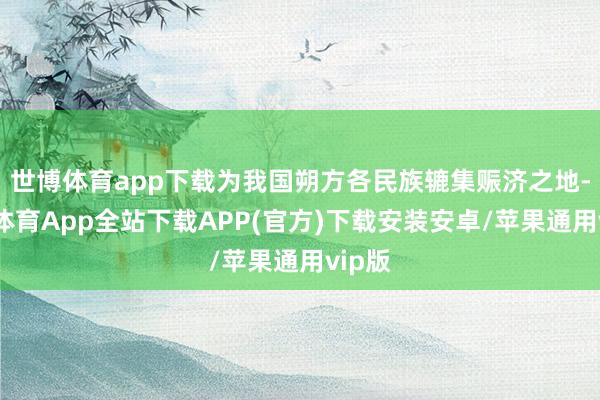 世博体育app下载为我国朔方各民族辘集赈济之地-世博体育App全站下载APP(官方)下载安装安卓/苹果通用vip版
