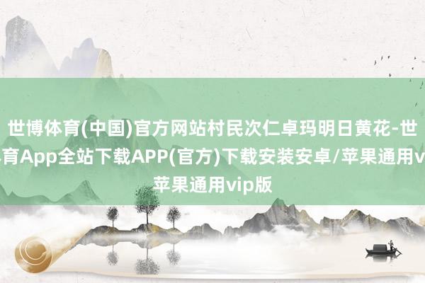 世博体育(中国)官方网站村民次仁卓玛明日黄花-世博体育App全站下载APP(官方)下载安装安卓/苹果通用vip版
