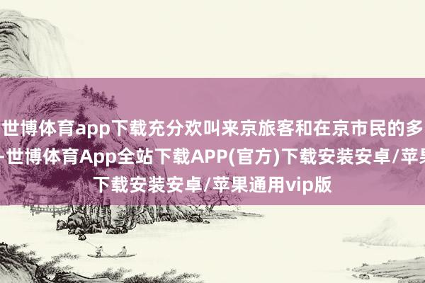 世博体育app下载充分欢叫来京旅客和在京市民的多元奢华需求-世博体育App全站下载APP(官方)下载安装安卓/苹果通用vip版