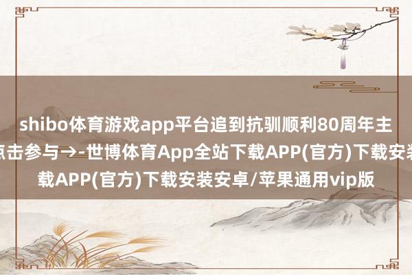 shibo体育游戏app平台追到抗驯顺利80周年主题答题第二期上线！点击参与→-世博体育App全站下载APP(官方)下载安装安卓/苹果通用vip版