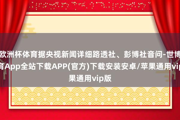 欧洲杯体育据央视新闻详细路透社、彭博社音问-世博体育App全站下载APP(官方)下载安装安卓/苹果通用vip版
