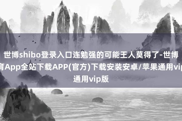 世博shibo登录入口连勉强的可能王人莫得了-世博体育App全站下载APP(官方)下载安装安卓/苹果通用vip版