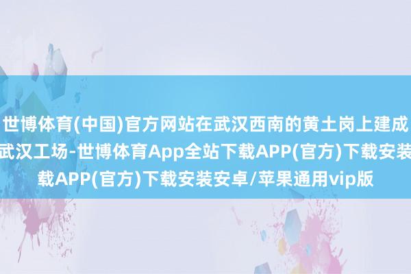 世博体育(中国)官方网站在武汉西南的黄土岗上建成了当代化的神龙汽车武汉工场-世博体育App全站下载APP(官方)下载安装安卓/苹果通用vip版