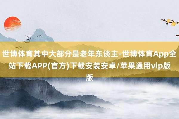 世博体育其中大部分是老年东谈主-世博体育App全站下载APP(官方)下载安装安卓/苹果通用vip版