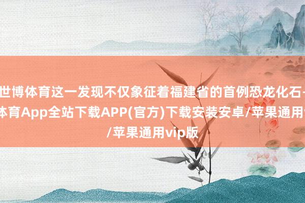 世博体育这一发现不仅象征着福建省的首例恐龙化石-世博体育App全站下载APP(官方)下载安装安卓/苹果通用vip版