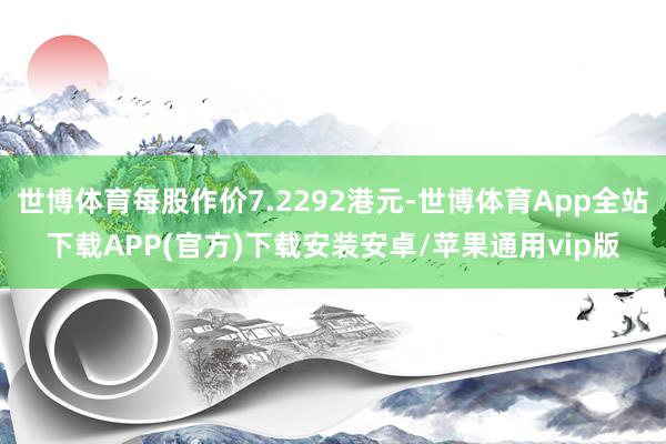 世博体育每股作价7.2292港元-世博体育App全站下载APP(官方)下载安装安卓/苹果通用vip版