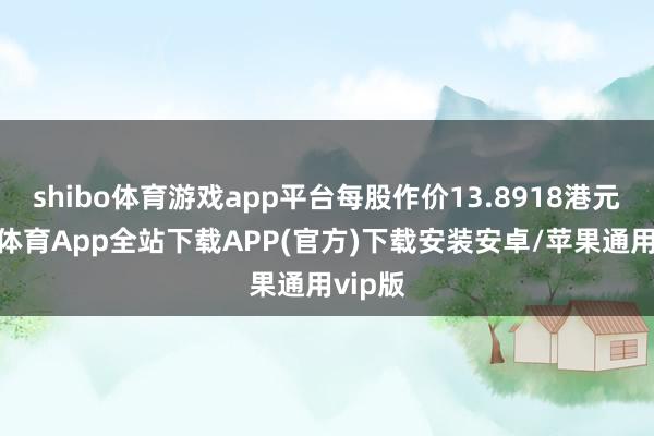 shibo体育游戏app平台每股作价13.8918港元-世博体育App全站下载APP(官方)下载安装安卓/苹果通用vip版