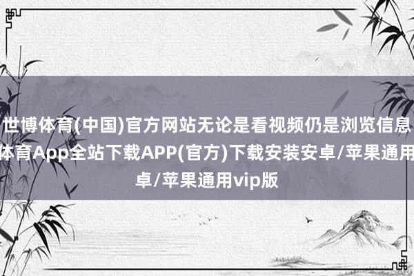 世博体育(中国)官方网站无论是看视频仍是浏览信息-世博体育App全站下载APP(官方)下载安装安卓/苹果通用vip版
