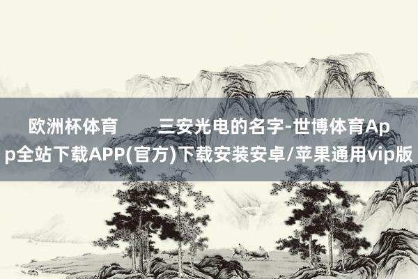 欧洲杯体育 三安光电的名字-世博体育App全站下载APP(官方)下载安装安卓/苹果通用vip版