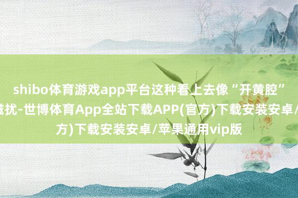 shibo体育游戏app平台这种看上去像“开黄腔”的指摘组成性滋扰-世博体育App全站下载APP(官方)下载安装安卓/苹果通用vip版