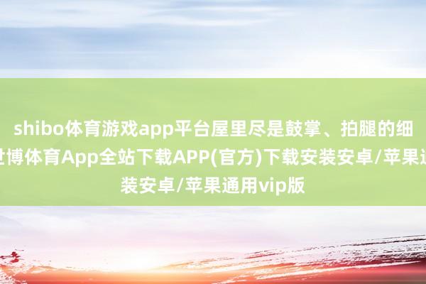 shibo体育游戏app平台屋里尽是鼓掌、拍腿的细碎声响-世博体育App全站下载APP(官方)下载安装安卓/苹果通用vip版