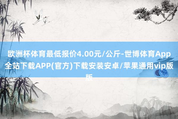 欧洲杯体育最低报价4.00元/公斤-世博体育App全站下载APP(官方)下载安装安卓/苹果通用vip版