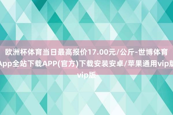 欧洲杯体育当日最高报价17.00元/公斤-世博体育App全站下载APP(官方)下载安装安卓/苹果通用vip版
