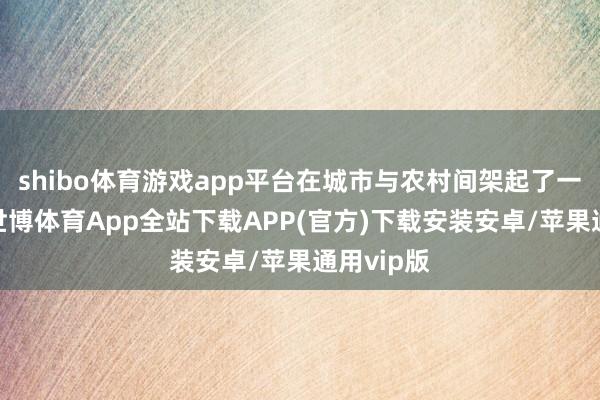shibo体育游戏app平台在城市与农村间架起了一座桥梁-世博体育App全站下载APP(官方)下载安装安卓/苹果通用vip版