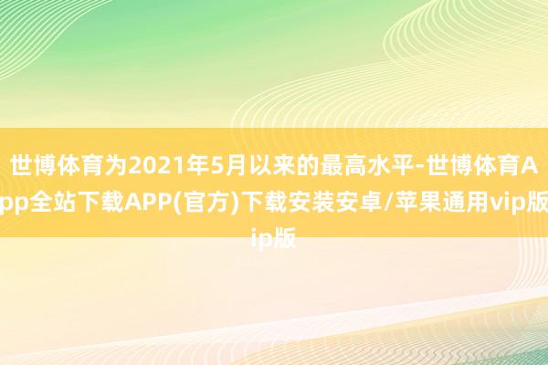 世博体育为2021年5月以来的最高水平-世博体育App全站下载APP(官方)下载安装安卓/苹果通用vip版