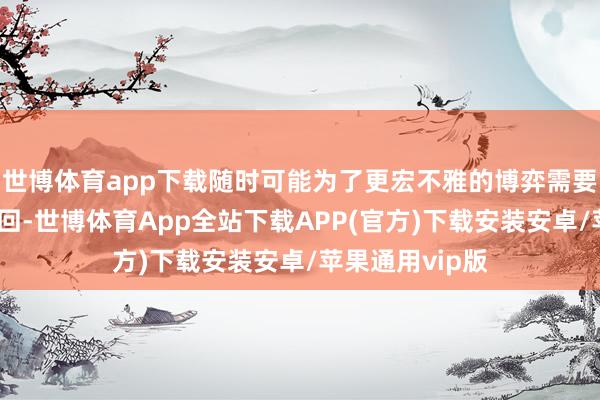 世博体育app下载随时可能为了更宏不雅的博弈需要而被推前或撤回-世博体育App全站下载APP(官方)下载安装安卓/苹果通用vip版
