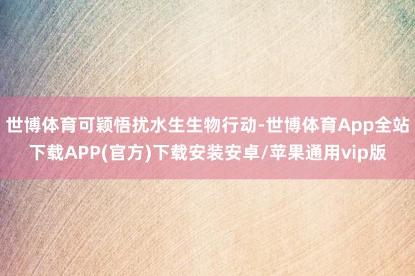 世博体育可颖悟扰水生生物行动-世博体育App全站下载APP(官方)下载安装安卓/苹果通用vip版