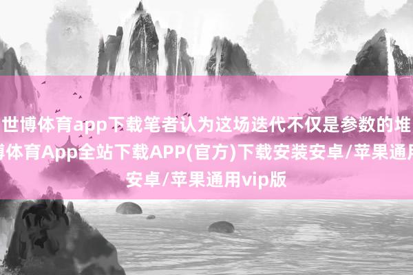 世博体育app下载笔者认为这场迭代不仅是参数的堆砌-世博体育App全站下载APP(官方)下载安装安卓/苹果通用vip版