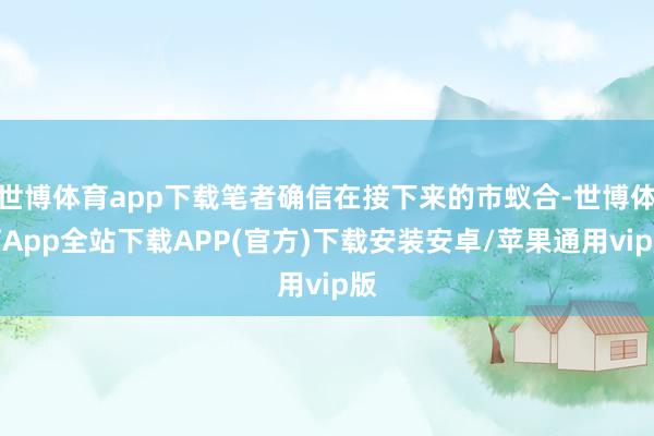 世博体育app下载笔者确信在接下来的市蚁合-世博体育App全站下载APP(官方)下载安装安卓/苹果通用vip版