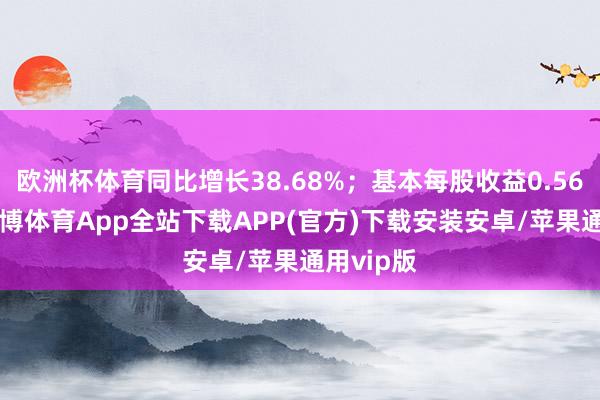 欧洲杯体育同比增长38.68%；基本每股收益0.5615元-世博体育App全站下载APP(官方)下载安装安卓/苹果通用vip版