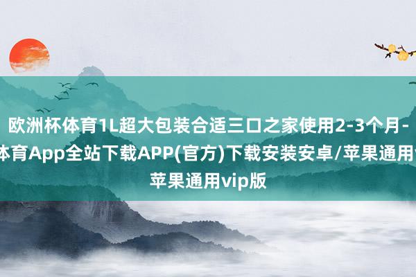 欧洲杯体育1L超大包装合适三口之家使用2-3个月-世博体育App全站下载APP(官方)下载安装安卓/苹果通用vip版
