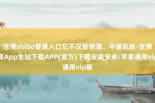 世博shibo登录入口它不仅能保湿、平缓肌肤-世博体育App全站下载APP(官方)下载安装安卓/苹果通用vip版
