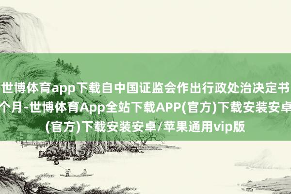 世博体育app下载自中国证监会作出行政处治决定书之日起已满十二个月-世博体育App全站下载APP(官方)下载安装安卓/苹果通用vip版