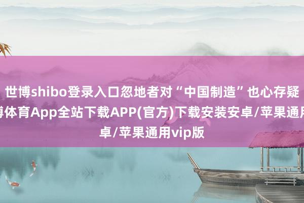 世博shibo登录入口忽地者对“中国制造”也心存疑虑-世博体育App全站下载APP(官方)下载安装安卓/苹果通用vip版