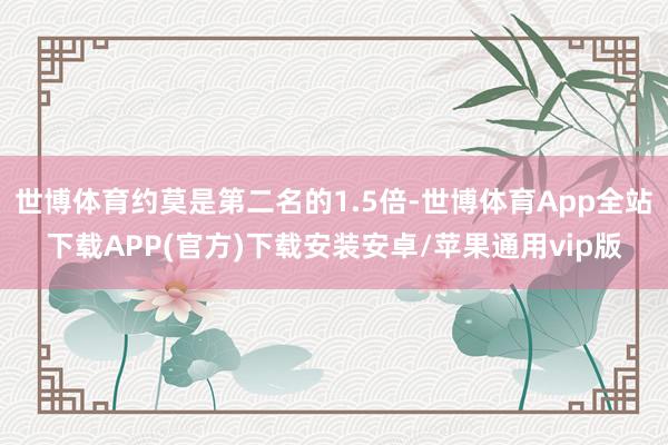 世博体育约莫是第二名的1.5倍-世博体育App全站下载APP(官方)下载安装安卓/苹果通用vip版