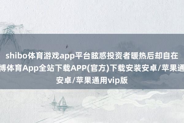 shibo体育游戏app平台眩惑投资者暖热后却自在回落-世博体育App全站下载APP(官方)下载安装安卓/苹果通用vip版