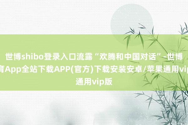 世博shibo登录入口流露“欢腾和中国对话”-世博体育App全站下载APP(官方)下载安装安卓/苹果通用vip版
