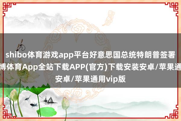 shibo体育游戏app平台好意思国总统特朗普签署法案-世博体育App全站下载APP(官方)下载安装安卓/苹果通用vip版
