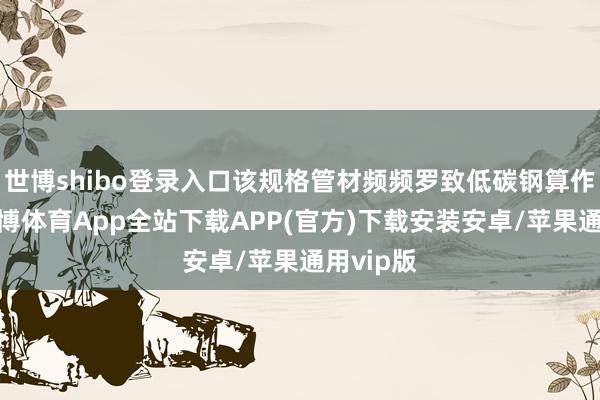 世博shibo登录入口该规格管材频频罗致低碳钢算作基材-世博体育App全站下载APP(官方)下载安装安卓/苹果通用vip版