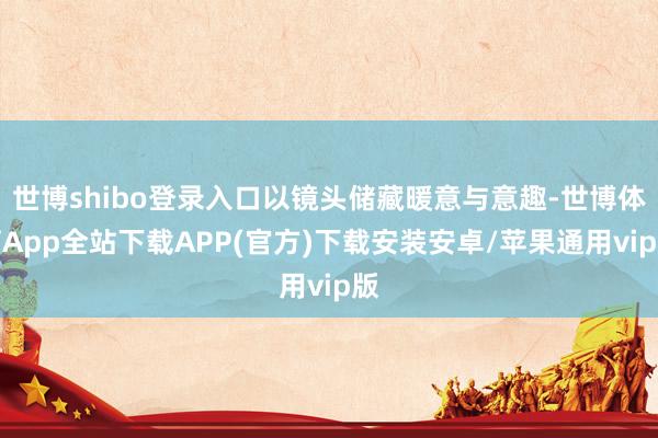 世博shibo登录入口以镜头储藏暖意与意趣-世博体育App全站下载APP(官方)下载安装安卓/苹果通用vip版