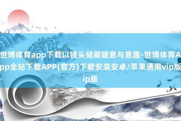 世博体育app下载以镜头储藏暖意与意趣-世博体育App全站下载APP(官方)下载安装安卓/苹果通用vip版
