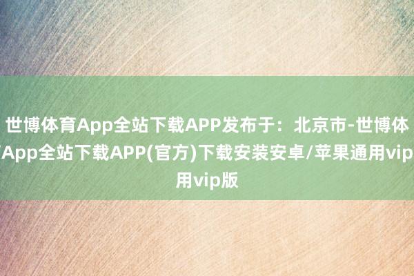 世博体育App全站下载APP发布于：北京市-世博体育App全站下载APP(官方)下载安装安卓/苹果通用vip版