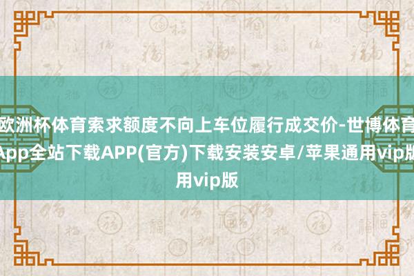 欧洲杯体育索求额度不向上车位履行成交价-世博体育App全站下载APP(官方)下载安装安卓/苹果通用vip版