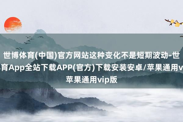 世博体育(中国)官方网站这种变化不是短期波动-世博体育App全站下载APP(官方)下载安装安卓/苹果通用vip版