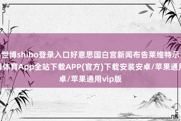 世博shibo登录入口好意思国白宫新闻布告莱维特示意-世博体育App全站下载APP(官方)下载安装安卓/苹果通用vip版