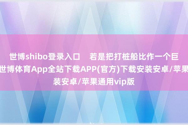 世博shibo登录入口    若是把打桩船比作一个巨东说念主-世博体育App全站下载APP(官方)下载安装安卓/苹果通用vip版