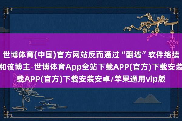 世博体育(中国)官方网站反而通过“翻墙”软件络续在境外酬酢平台上平和该博主-世博体育App全站下载APP(官方)下载安装安卓/苹果通用vip版