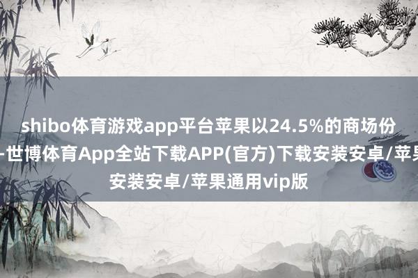 shibo体育游戏app平台苹果以24.5%的商场份额排行第二-世博体育App全站下载APP(官方)下载安装安卓/苹果通用vip版