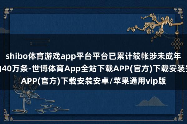 shibo体育游戏app平台平台已累计较帐涉未成年东说念主违纪实质约40万条-世博体育App全站下载APP(官方)下载安装安卓/苹果通用vip版